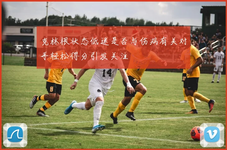 克林根状态低迷是否与伤病有关对手轻松得分引发关注
