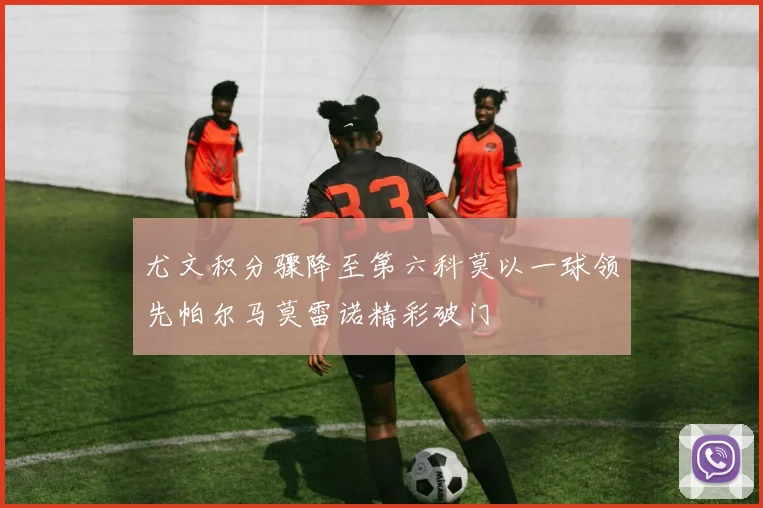 尤文积分骤降至第六科莫以一球领先帕尔马莫雷诺精彩破门