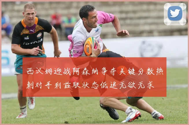 西汉姆迎战阿森纳争夺关键分数热刺对手利兹联状态低迷无欲无求