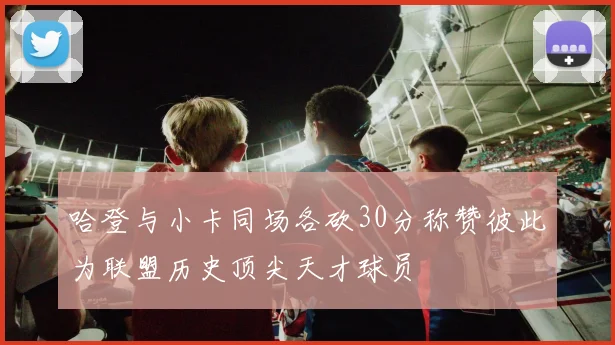 哈登与小卡同场各砍30分称赞彼此为联盟历史顶尖天才球员
