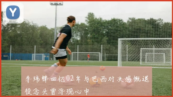 李玮锋回忆02年与巴西对决感慨退役念头曾浮现心中