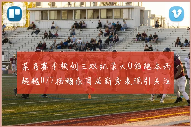 菜鸟赛季频创三双纪录大O领跑本西超越077杨瀚森同届新秀表现引关注