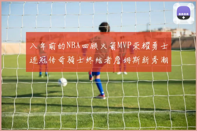 八年前的NBA回顾火箭MVP荣耀勇士连冠传奇骑士终结者詹姆斯新秀潮流涌动