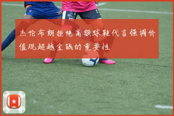 杰伦布朗拒绝高额球鞋代言强调价值观超越金钱的重要性
