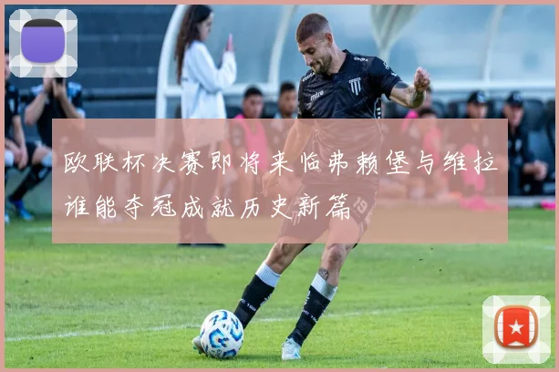 欧联杯决赛即将来临弗赖堡与维拉谁能夺冠成就历史新篇
