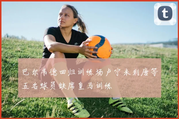 巴尔韦德回归训练场卢宁米利唐等五名球员缺席皇马训练