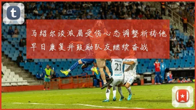 马绍尔谈浓眉受伤心态调整祈祷他早日康复并鼓励队友继续奋战