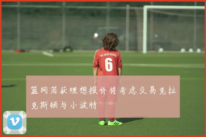 篮网若获理想报价将考虑交易克拉克斯顿与小波特