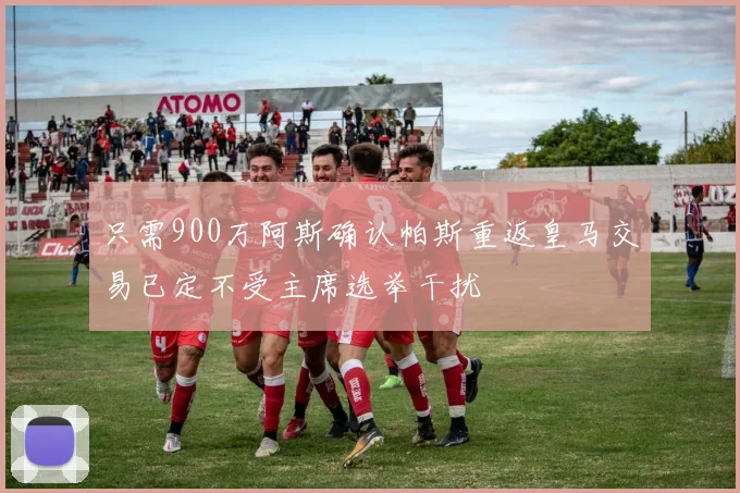 只需900万阿斯确认帕斯重返皇马交易已定不受主席选举干扰