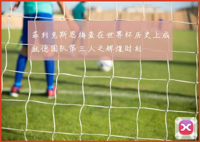 菲利克斯恩梅查在世界杯历史上成就德国队第三人之辉煌时刻