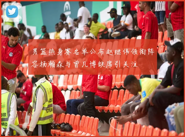 男篮热身赛名单公布赵继伟领衔阵容杨瀚森与曾凡博缺席引关注