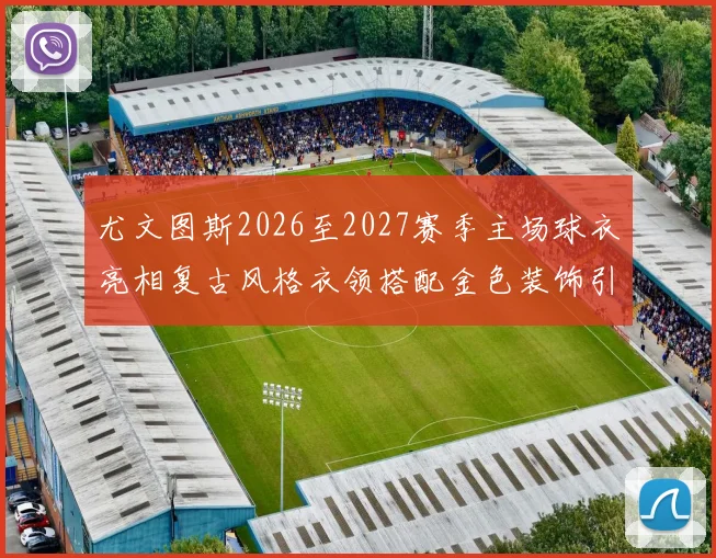 尤文图斯2026至2027赛季主场球衣亮相复古风格衣领搭配金色装饰引关注