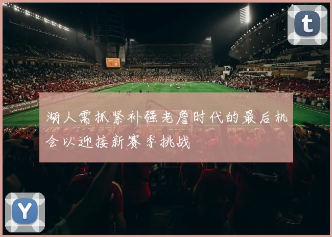 湖人需抓紧补强老詹时代的最后机会以迎接新赛季挑战