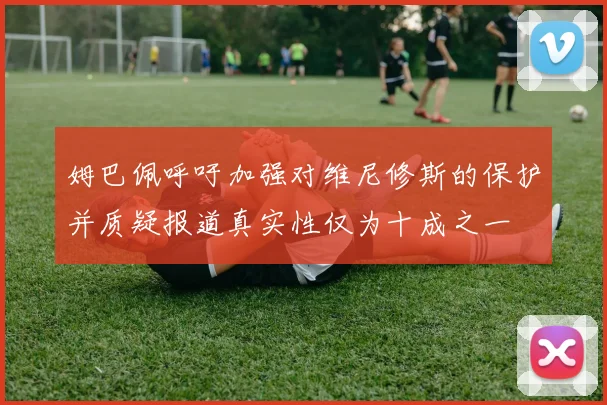 姆巴佩呼吁加强对维尼修斯的保护并质疑报道真实性仅为十成之一