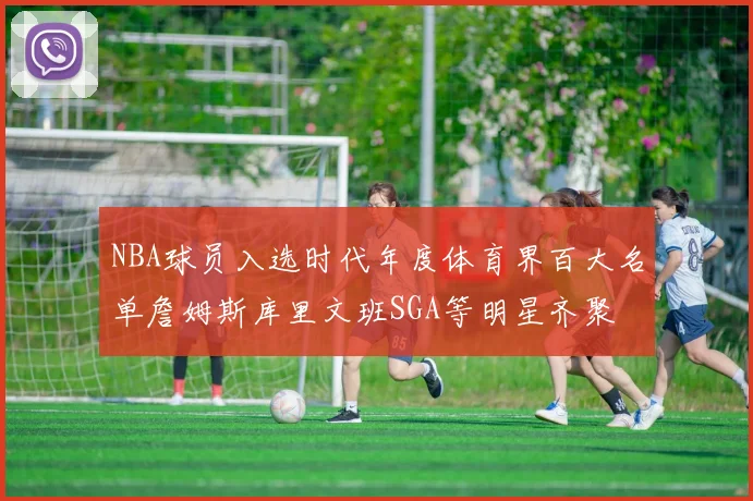 NBA球员入选时代年度体育界百大名单詹姆斯库里文班SGA等明星齐聚