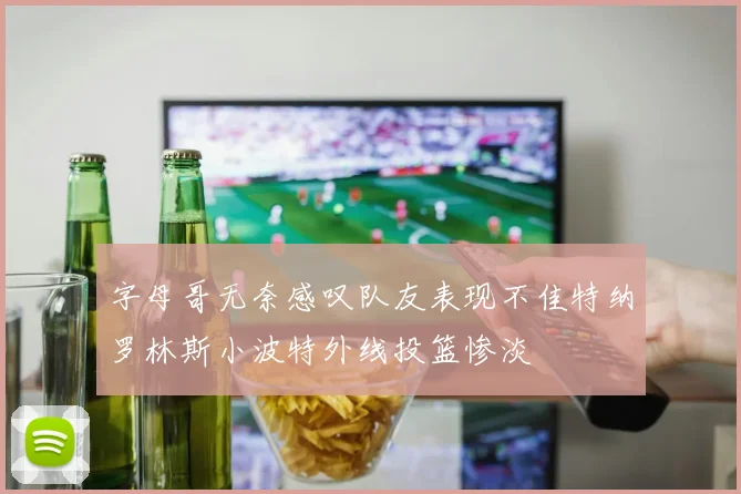 字母哥无奈感叹队友表现不佳特纳罗林斯小波特外线投篮惨淡