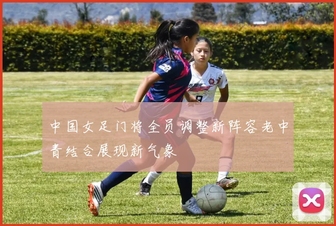 中国女足门将全员调整新阵容老中青结合展现新气象