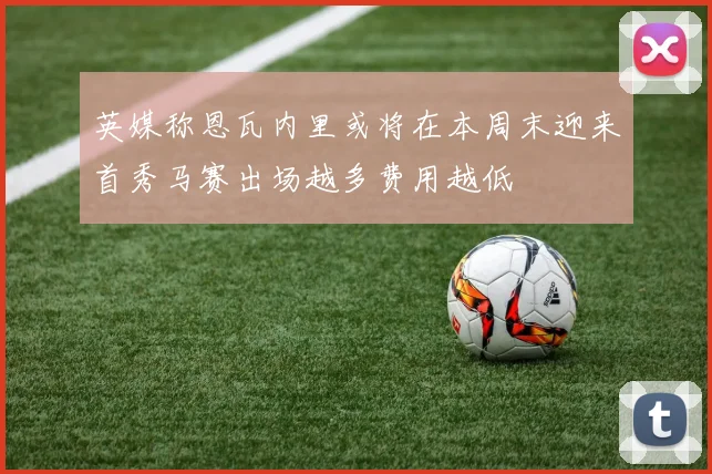 英媒称恩瓦内里或将在本周末迎来首秀马赛出场越多费用越低