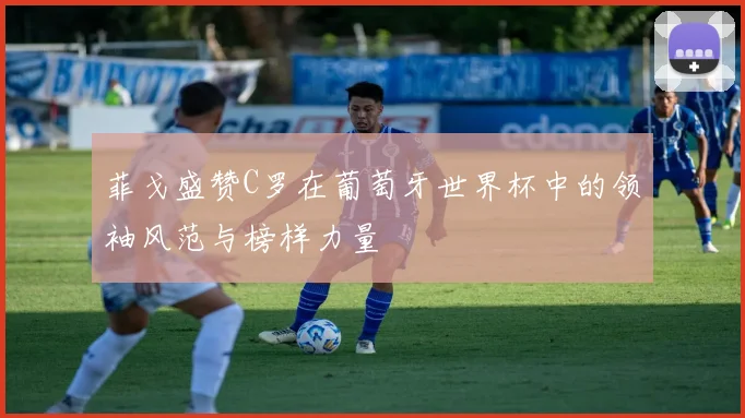 菲戈盛赞C罗在葡萄牙世界杯中的领袖风范与榜样力量