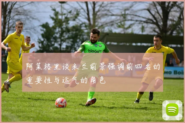 阿莱格里谈米兰前景强调前四名的重要性与运气的角色