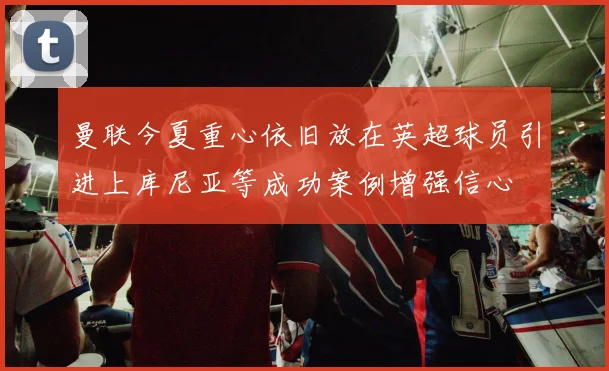 曼联今夏重心依旧放在英超球员引进上库尼亚等成功案例增强信心
