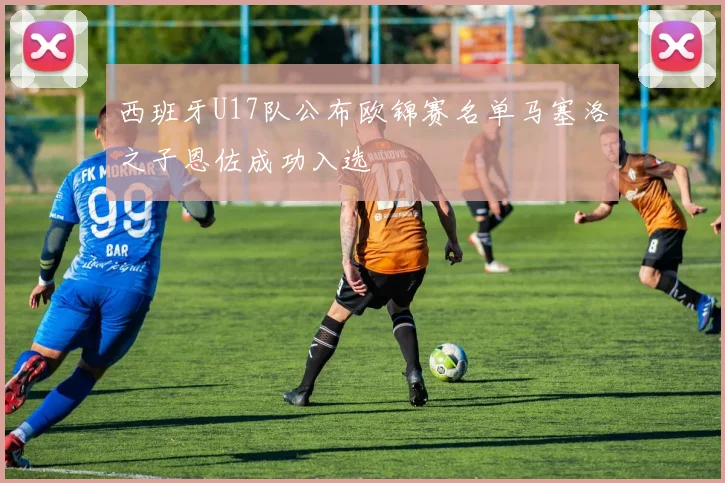 西班牙U17队公布欧锦赛名单马塞洛之子恩佐成功入选