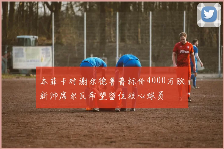 本菲卡对谢尔德鲁普标价4000万欧新帅席尔瓦希望留住核心球员