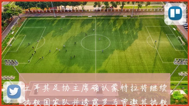 土耳其足协主席确认蒙特拉将继续执教国家队并透露罗马曾邀其执教